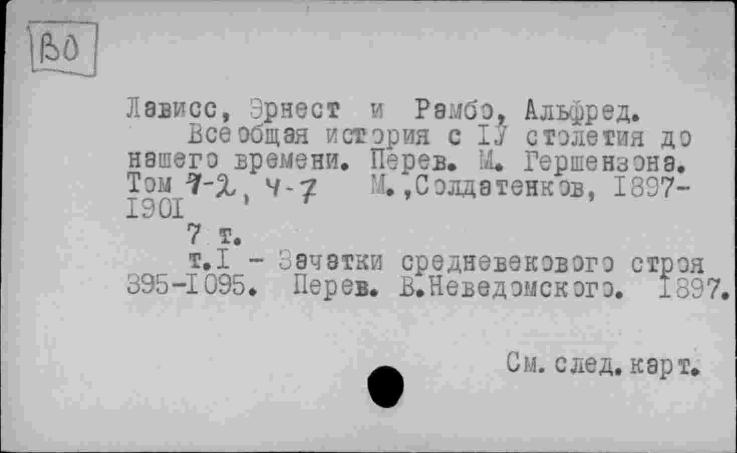 ﻿
Лависс, Эрнест и Рэмбо, Альфред.
Всеобщая история с 1J столетия до нашего времени. Перев. ÎJL Гершензона. Том 7-Х. W-7 М/, Солдатенков, 1897-1901 ’ г
7 т.
т.1 - Зачатки средневекового строя 395-1095. Перев. В.Невед омского. 1897.
См. след, карт,